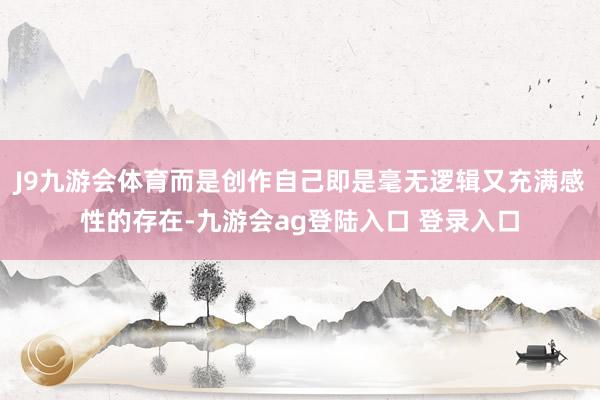 J9九游会体育而是创作自己即是毫无逻辑又充满感性的存在-九游会ag登陆入口 登录入口