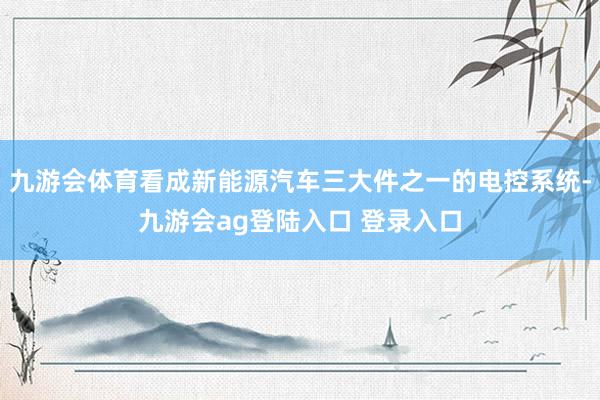 九游会体育看成新能源汽车三大件之一的电控系统-九游会ag登陆入口 登录入口
