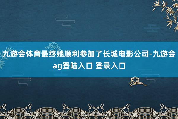 九游会体育最终她顺利参加了长城电影公司-九游会ag登陆入口 登录入口