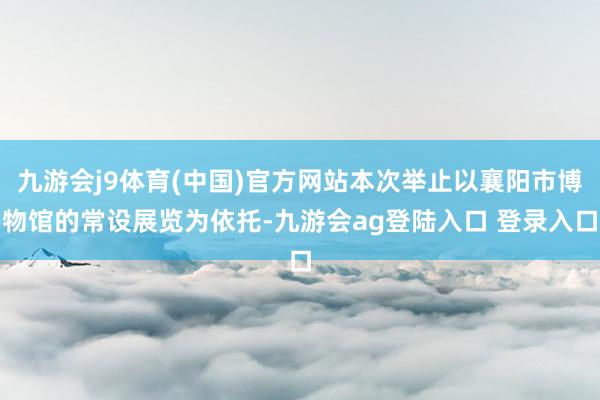 九游会j9体育(中国)官方网站本次举止以襄阳市博物馆的常设展览为依托-九游会ag登陆入口 登录入口