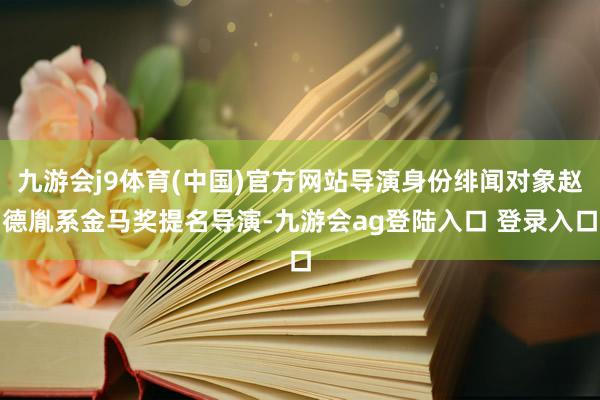 九游会j9体育(中国)官方网站导演身份绯闻对象赵德胤系金马奖提名导演-九游会ag登陆入口 登录入口