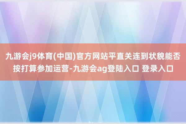 九游会j9体育(中国)官方网站平直关连到状貌能否按打算参加运营-九游会ag登陆入口 登录入口