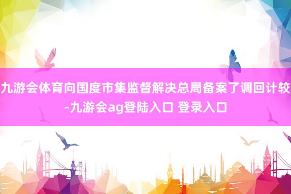 九游会体育向国度市集监督解决总局备案了调回计较-九游会ag登陆入口 登录入口
