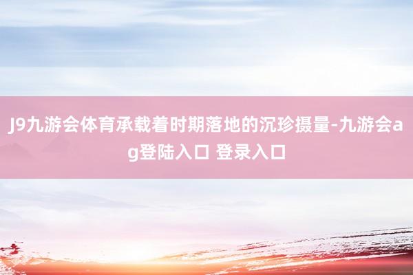 J9九游会体育承载着时期落地的沉珍摄量-九游会ag登陆入口 登录入口