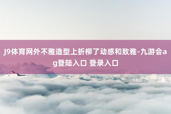J9体育网外不雅造型上折柳了动感和致雅-九游会ag登陆入口 登录入口