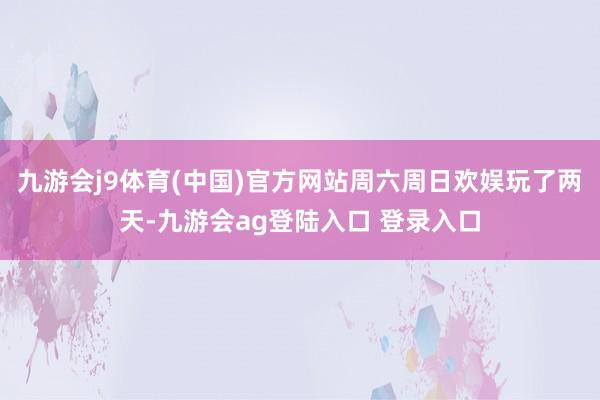九游会j9体育(中国)官方网站周六周日欢娱玩了两天-九游会ag登陆入口 登录入口