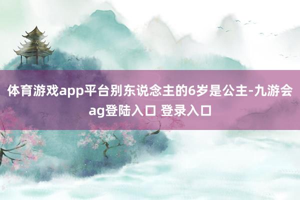 体育游戏app平台别东说念主的6岁是公主-九游会ag登陆入口 登录入口
