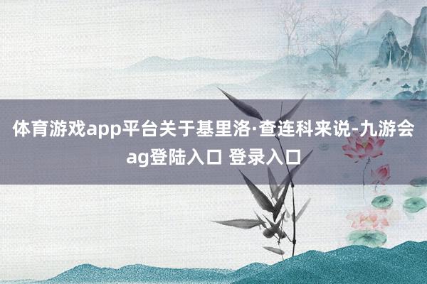 体育游戏app平台关于基里洛·查连科来说-九游会ag登陆入口 登录入口