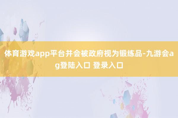 体育游戏app平台并会被政府视为锻练品-九游会ag登陆入口 登录入口