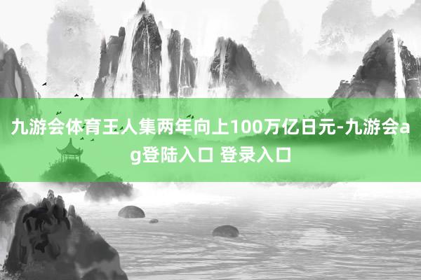 九游会体育王人集两年向上100万亿日元-九游会ag登陆入口 登录入口
