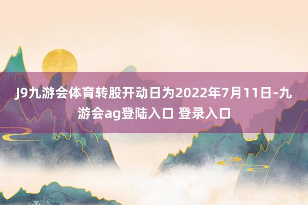 J9九游会体育转股开动日为2022年7月11日-九游会ag登陆入口 登录入口