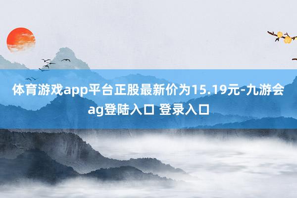 体育游戏app平台正股最新价为15.19元-九游会ag登陆入口 登录入口