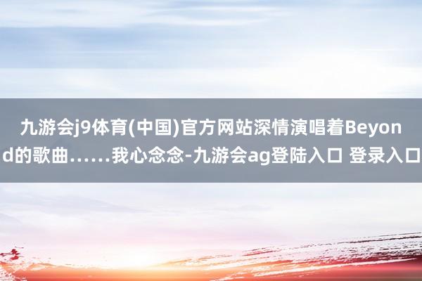 九游会j9体育(中国)官方网站深情演唱着Beyond的歌曲……我心念念-九游会ag登陆入口 登录入口