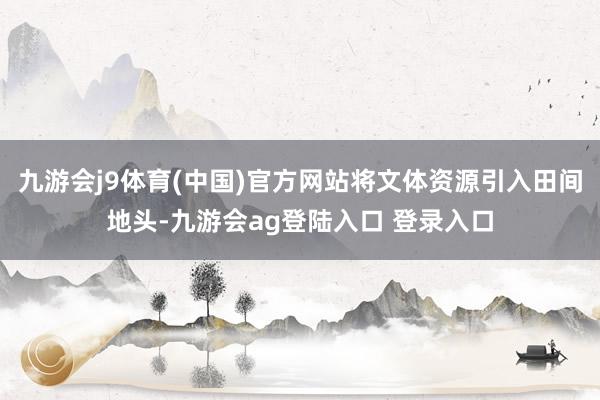九游会j9体育(中国)官方网站将文体资源引入田间地头-九游会ag登陆入口 登录入口