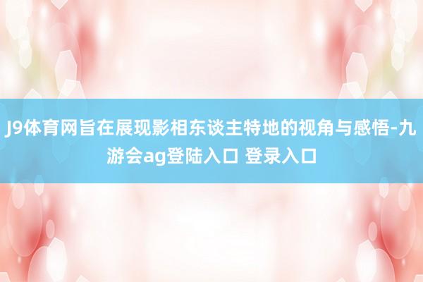 J9体育网旨在展现影相东谈主特地的视角与感悟-九游会ag登陆入口 登录入口