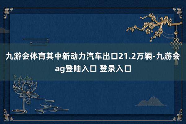 九游会体育其中新动力汽车出口21.2万辆-九游会ag登陆入口 登录入口