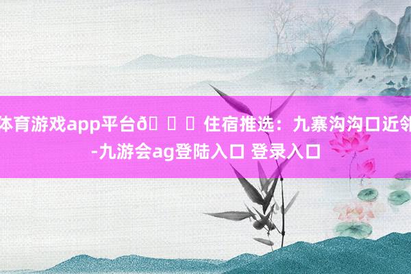 体育游戏app平台📍住宿推选：九寨沟沟口近邻-九游会ag登陆入口 登录入口