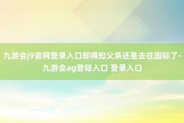九游会j9官网登录入口却得知父亲还是去往国际了-九游会ag登陆入口 登录入口