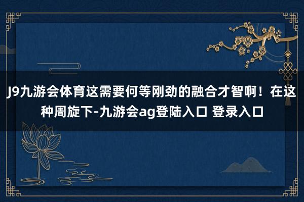 J9九游会体育这需要何等刚劲的融合才智啊！在这种周旋下-九游会ag登陆入口 登录入口